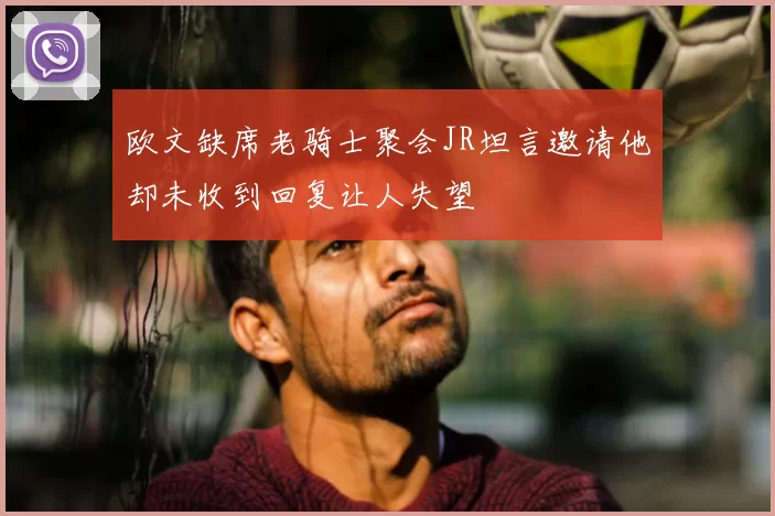 欧文缺席老骑士聚会JR坦言邀请他却未收到回复让人失望
