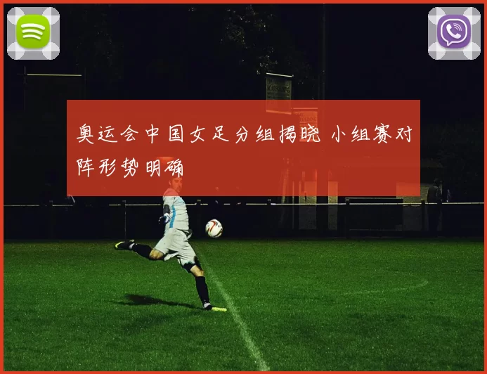奥运会中国女足分组揭晓 小组赛对阵形势明确