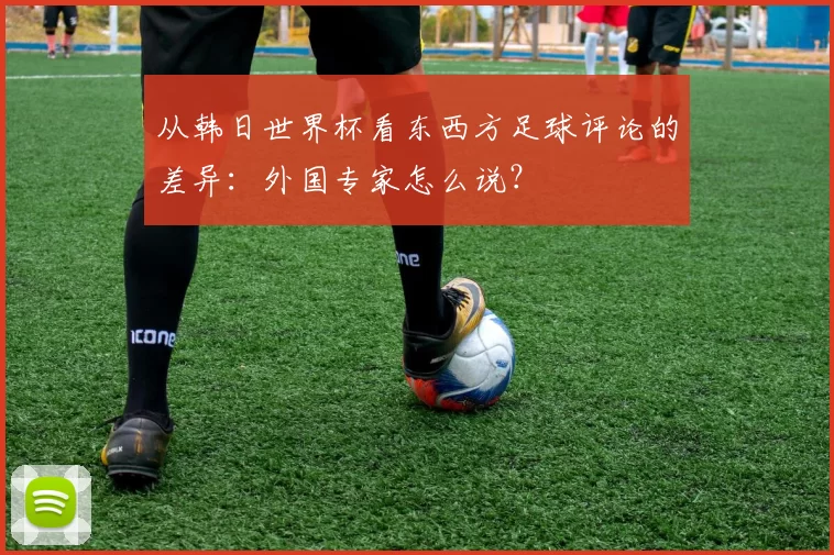 从韩日世界杯看东西方足球评论的差异:外国专家怎么说?