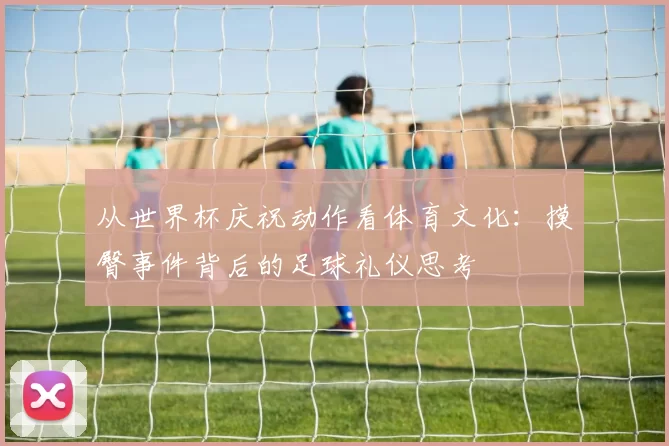 从世界杯庆祝动作看体育文化:摸臀事件背后的足球礼仪思考