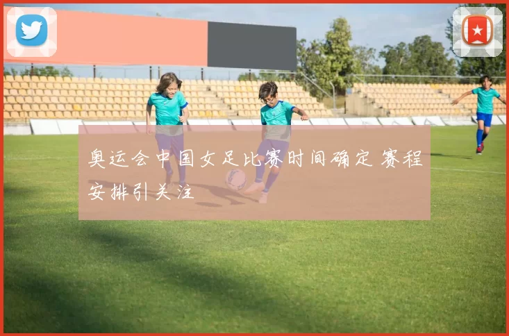 奥运会中国女足比赛时间确定 赛程安排引关注