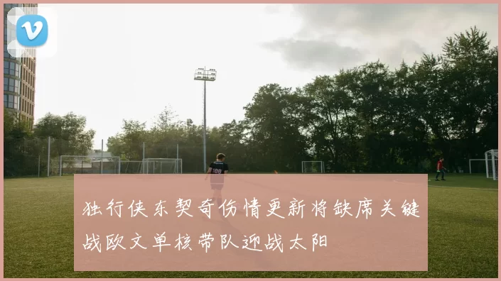 独行侠东契奇伤情更新将缺席关键战欧文单核带队迎战太阳