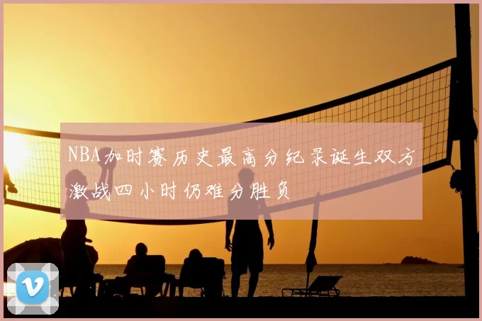 NBA加时赛历史最高分纪录诞生双方激战四小时仍难分胜负