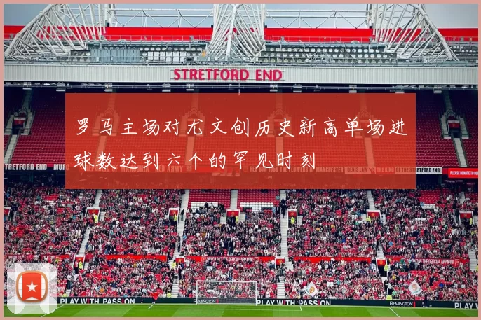 罗马主场对尤文创历史新高单场进球数达到六个的罕见时刻