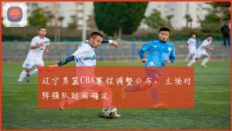 辽宁男篮CBA赛程调整公布，主场对阵强队时间确定
