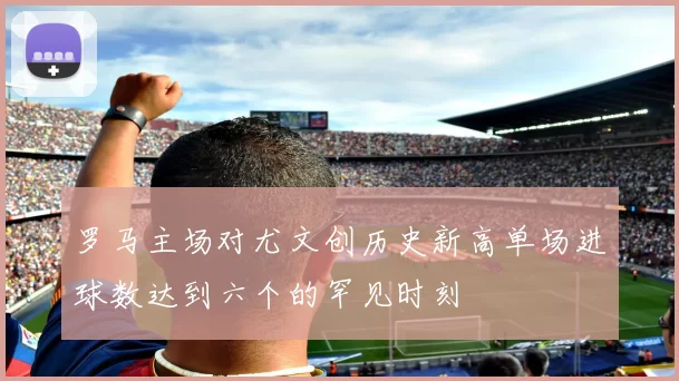 罗马主场对尤文创历史新高单场进球数达到六个的罕见时刻