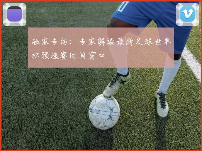 独家专访:专家解读最新足球世界杯预选赛时间窗口