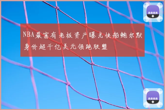 NBA最富有老板资产曝光快船鲍尔默身价超千亿美元领跑联盟