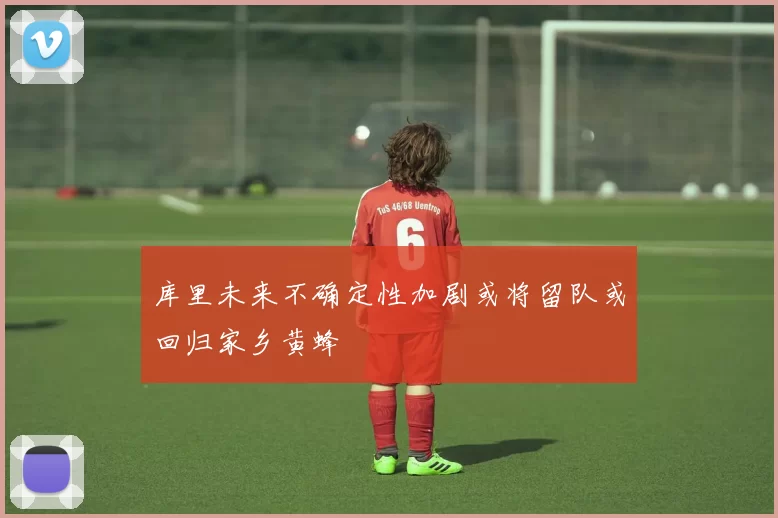 库里未来不确定性加剧或将留队或回归家乡黄蜂