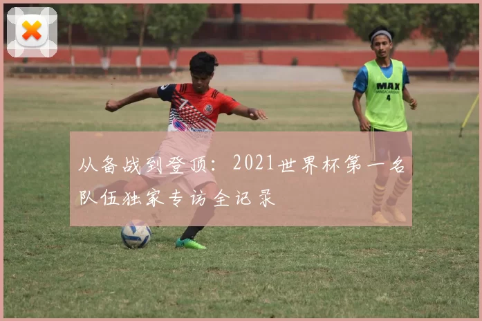 从备战到登顶:2021世界杯第一名队伍独家专访全记录