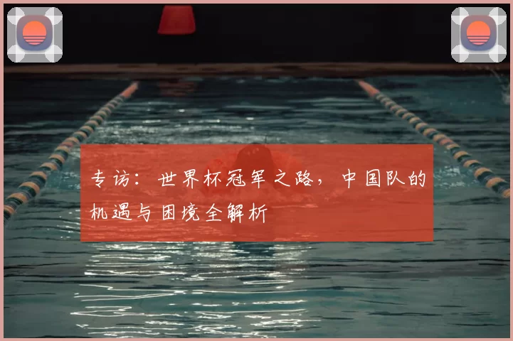 专访:世界杯冠军之路,中国队的机遇与困境全解析