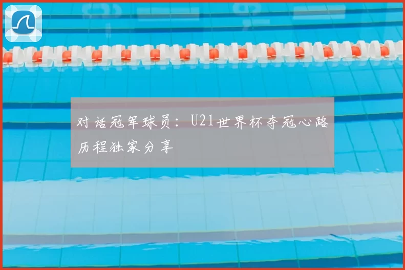 对话冠军球员:U21世界杯夺冠心路历程独家分享