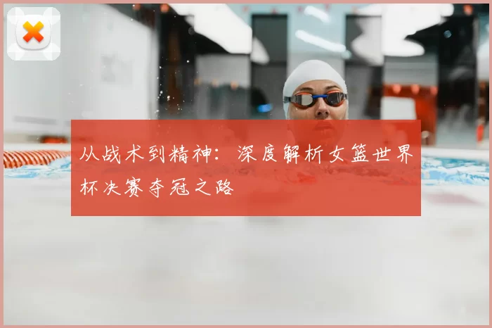 从战术到精神：深度解析女篮世界杯决赛夺冠之路