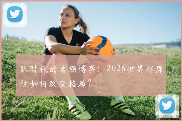 队时代的名额博弈：2026世界杯席位如何改变格局？