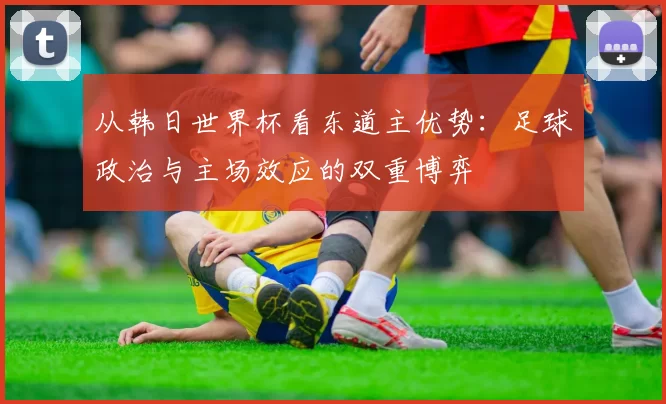 从韩日世界杯看东道主优势:足球政治与主场效应的双重博弈