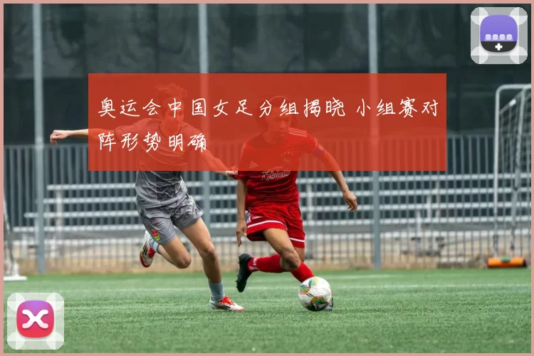 奥运会中国女足分组揭晓 小组赛对阵形势明确