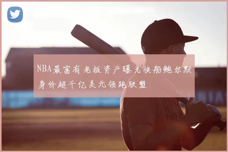 NBA最富有老板资产曝光快船鲍尔默身价超千亿美元领跑联盟