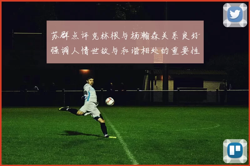 苏群点评克林根与杨瀚森关系良好强调人情世故与和谐相处的重要性