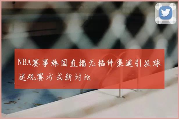 NBA赛事韩国直播无插件渠道引发球迷观赛方式新讨论