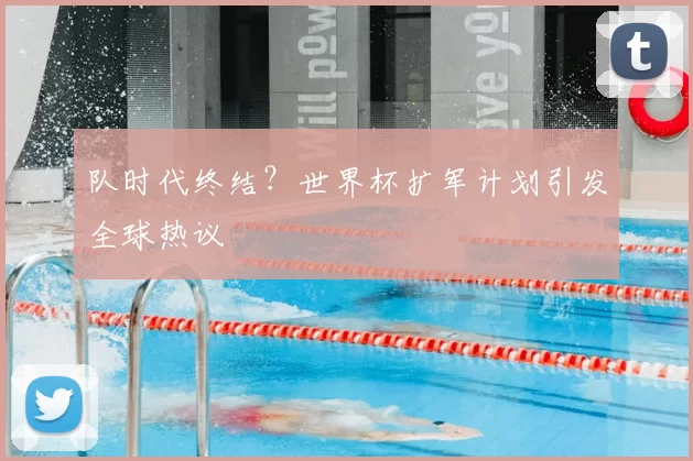 队时代终结?世界杯扩军计划引发全球热议