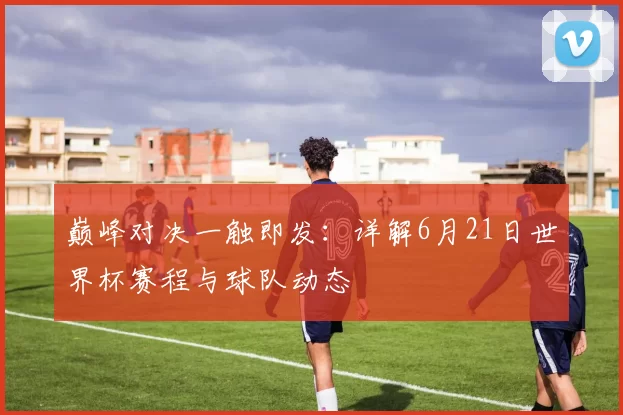 巅峰对决一触即发:详解6月21日世界杯赛程与球队动态