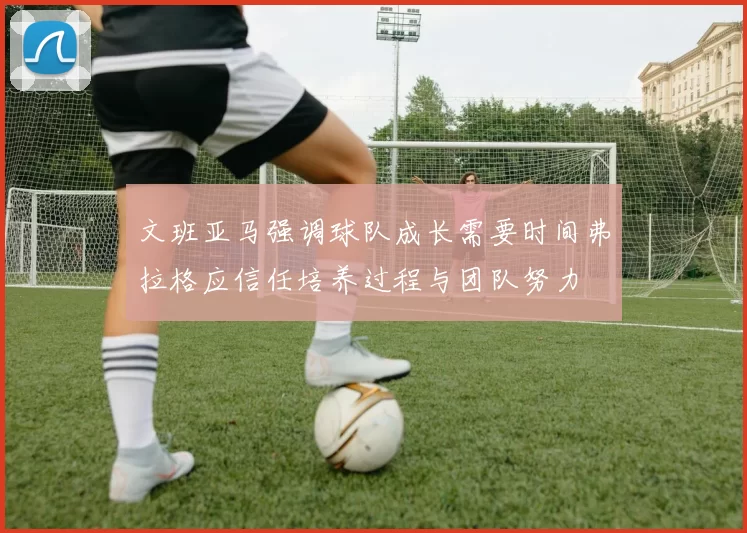 文班亚马强调球队成长需要时间弗拉格应信任培养过程与团队努力