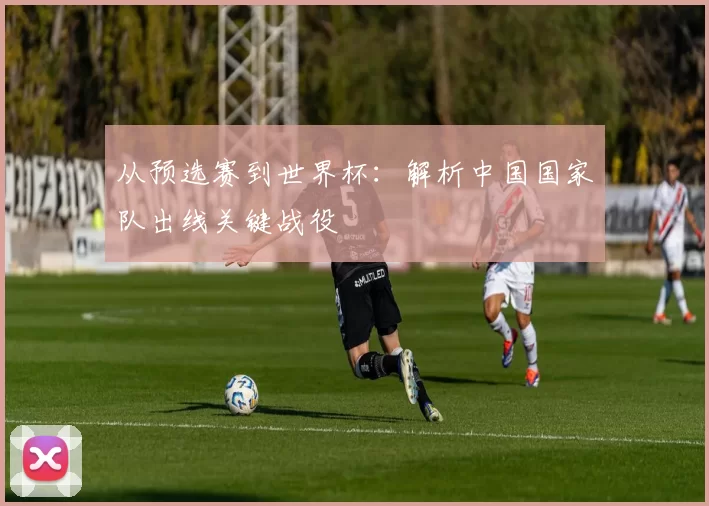 从预选赛到世界杯：解析中国国家队出线关键战役