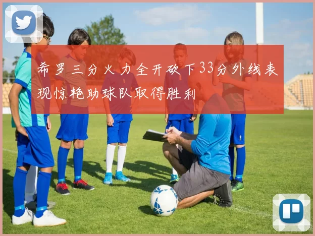 希罗三分火力全开砍下33分外线表现惊艳助球队取得胜利