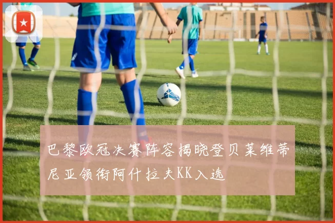 巴黎欧冠决赛阵容揭晓登贝莱维蒂尼亚领衔阿什拉夫KK入选