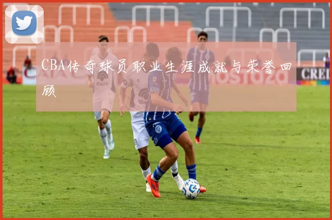 CBA传奇球员职业生涯成就与荣誉回顾