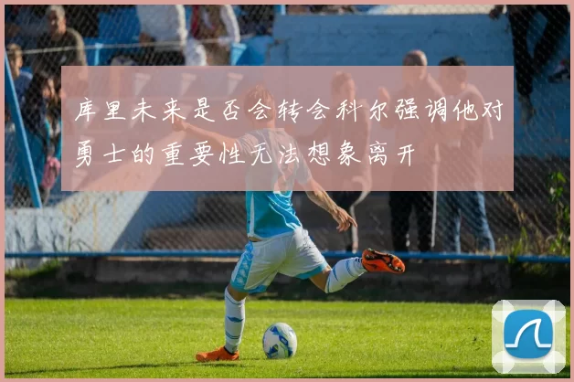 库里未来是否会转会科尔强调他对勇士的重要性无法想象离开