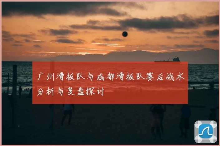 广州滑板队与成都滑板队赛后战术分析与复盘探讨