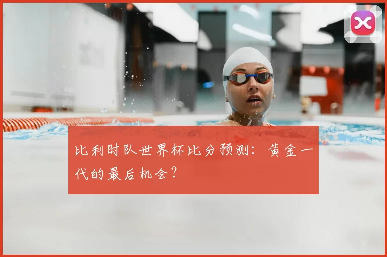 比利时队世界杯比分预测:黄金一代的最后机会?