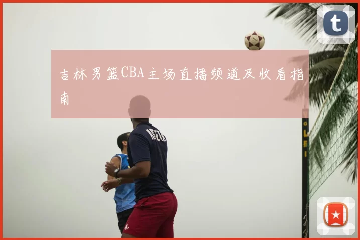 吉林男篮CBA主场直播频道及收看指南
