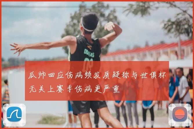 瓜帅回应伤病频发质疑称与世俱杯无关上赛季伤病更严重
