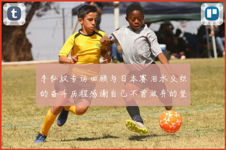 李弘权专访回顾与日本赛泪水交织的奋斗历程感谢自己不曾放弃的坚持