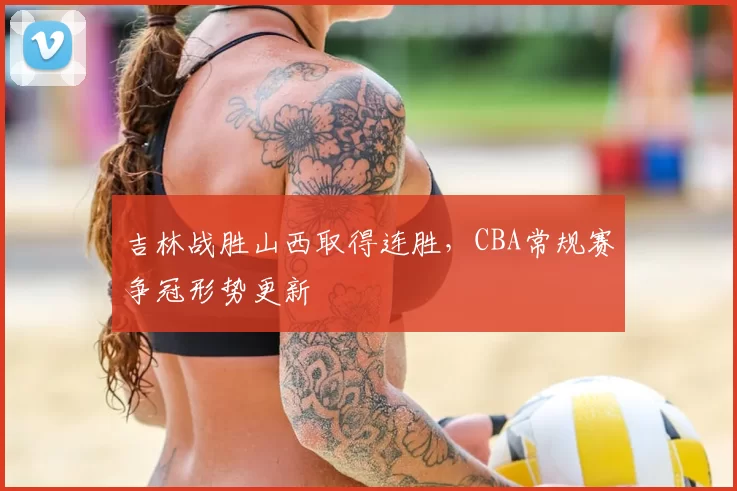 吉林战胜山西取得连胜,CBA常规赛争冠形势更新