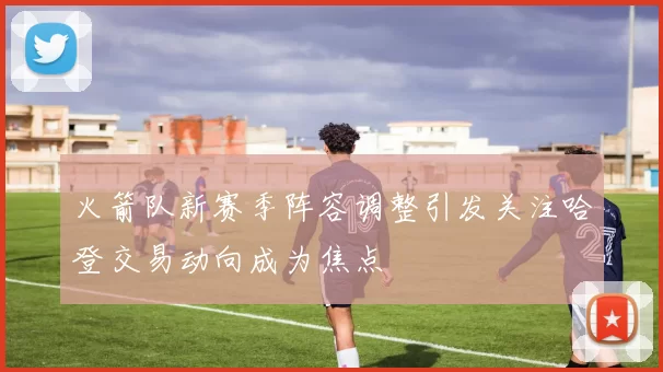 火箭队新赛季阵容调整引发关注哈登交易动向成为焦点