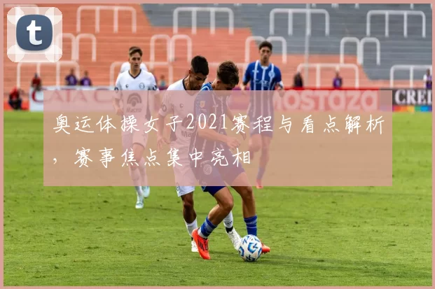 奥运体操女子2021赛程与看点解析,赛事焦点集中亮相