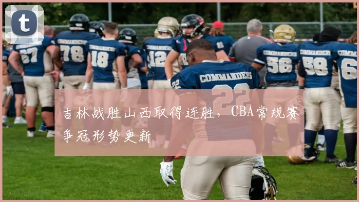 吉林战胜山西取得连胜,CBA常规赛争冠形势更新