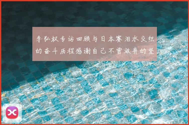 李弘权专访回顾与日本赛泪水交织的奋斗历程感谢自己不曾放弃的坚持