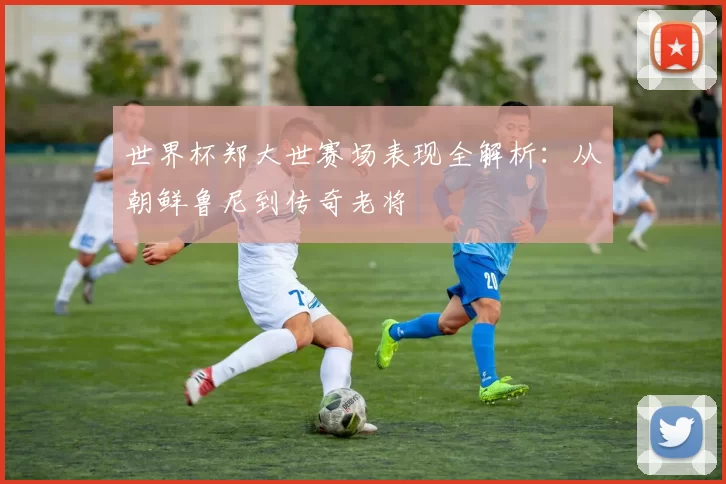 世界杯郑大世赛场表现全解析：从朝鲜鲁尼到传奇老将