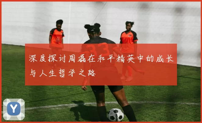 深度探讨周磊在和平精英中的成长与人生哲学之路