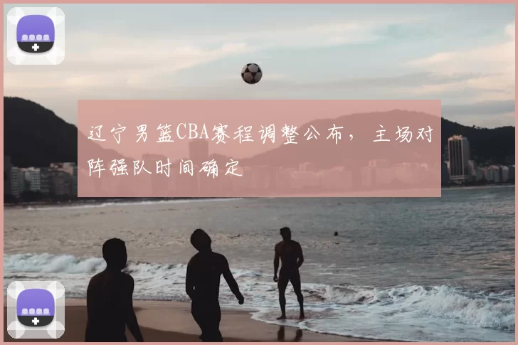 辽宁男篮CBA赛程调整公布，主场对阵强队时间确定