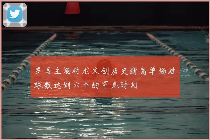 罗马主场对尤文创历史新高单场进球数达到六个的罕见时刻
