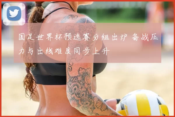 国足世界杯预选赛分组出炉 备战压力与出线难度同步上升