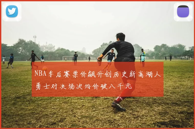 NBA季后赛票价飙升创历史新高湖人勇士对决场次均价破八千元