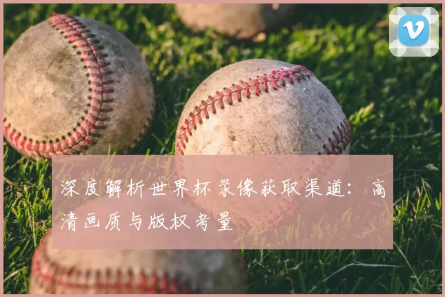 深度解析世界杯录像获取渠道:高清画质与版权考量