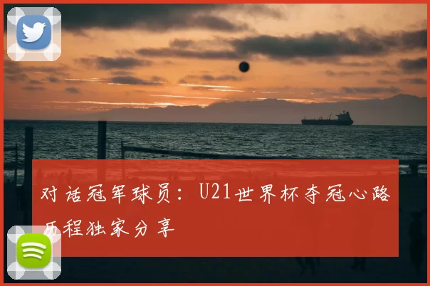 对话冠军球员：U21世界杯夺冠心路历程独家分享