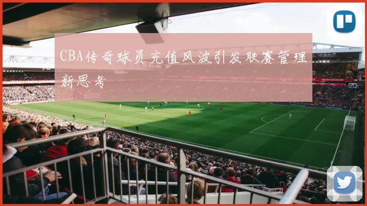 CBA传奇球员充值风波引发联赛管理新思考